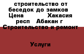 строительство от беседок до замков › Цена ­ 1 000 - Хакасия респ., Абакан г. Строительство и ремонт » Услуги   . Хакасия респ.